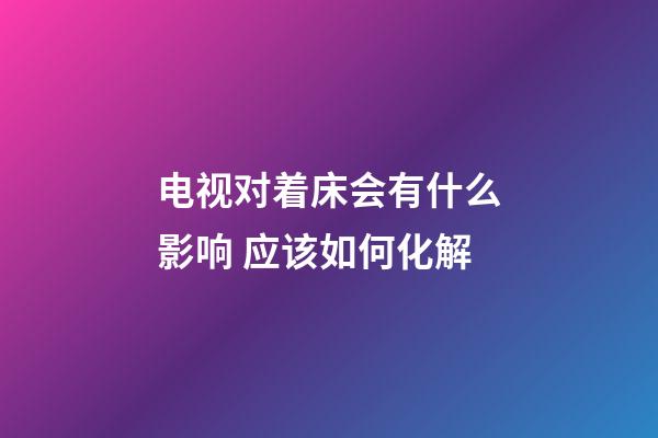 电视对着床会有什么影响 应该如何化解